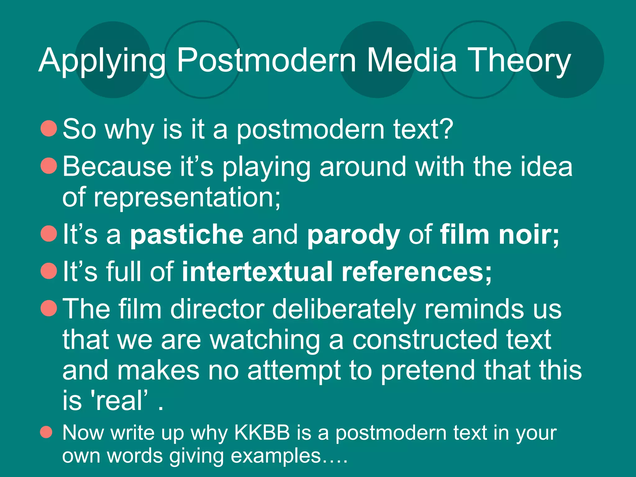 Applying Postmodern Media Theory
So why is it a postmodern text?
Because it’s playing around with the idea
 of representation;
It’s a pastiche and parody of film noir;
It’s full of intertextual references;
The film director deliberately reminds us
 that we are watching a constructed text
 and makes no attempt to pretend that this
 is 'real’ .
 Now write up why KKBB is a postmodern text in your
  own words giving examples….
 