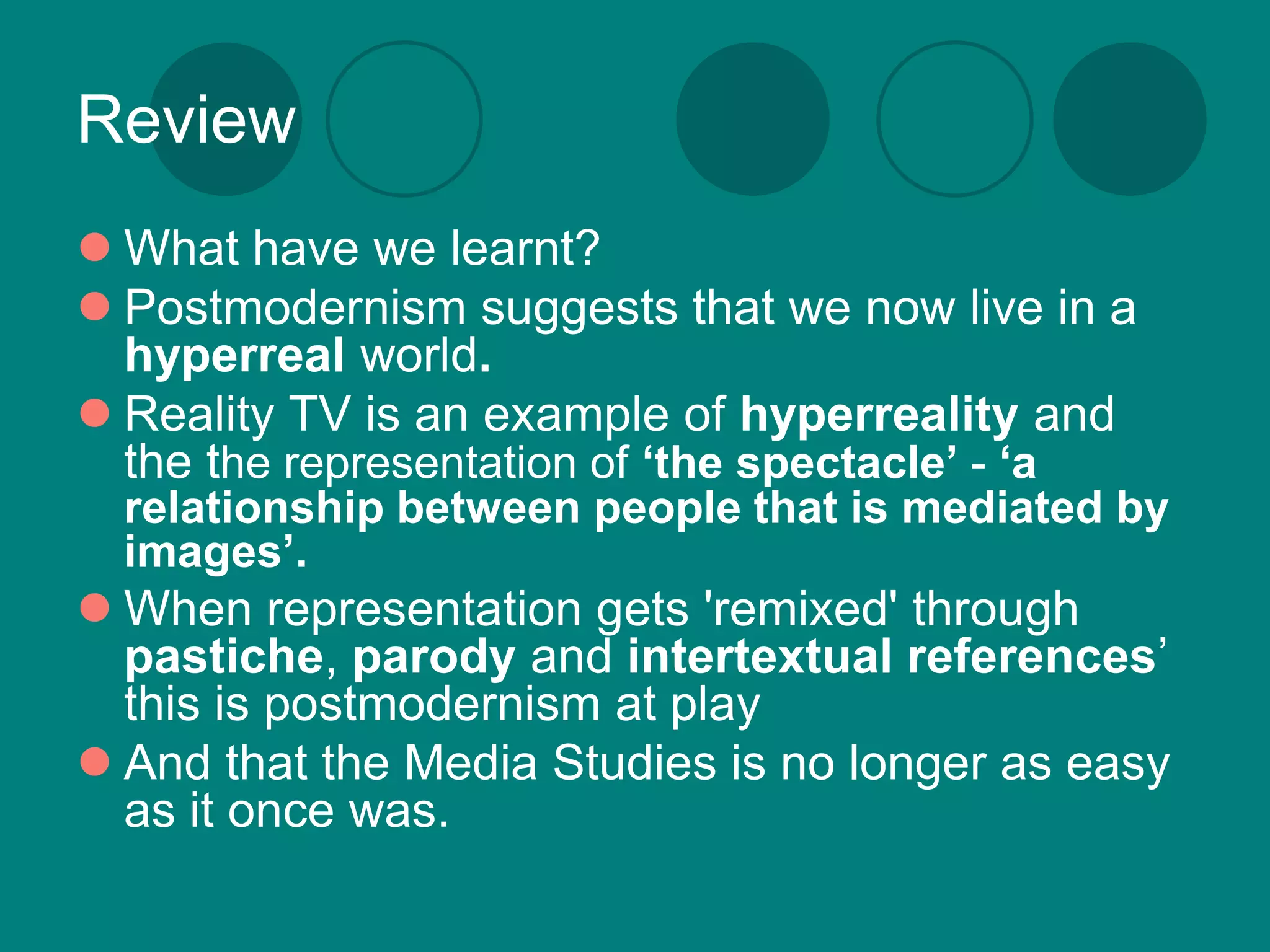 Review
 What have we learnt?
 Postmodernism suggests that we now live in a
  hyperreal world.
 Reality TV is an example of hyperreality and
  the the representation of ‘the spectacle’ - ‘a
  relationship between people that is mediated by
  images’.
 When representation gets 'remixed' through
  pastiche, parody and intertextual references’
  this is postmodernism at play
 And that the Media Studies is no longer as easy
  as it once was.
 