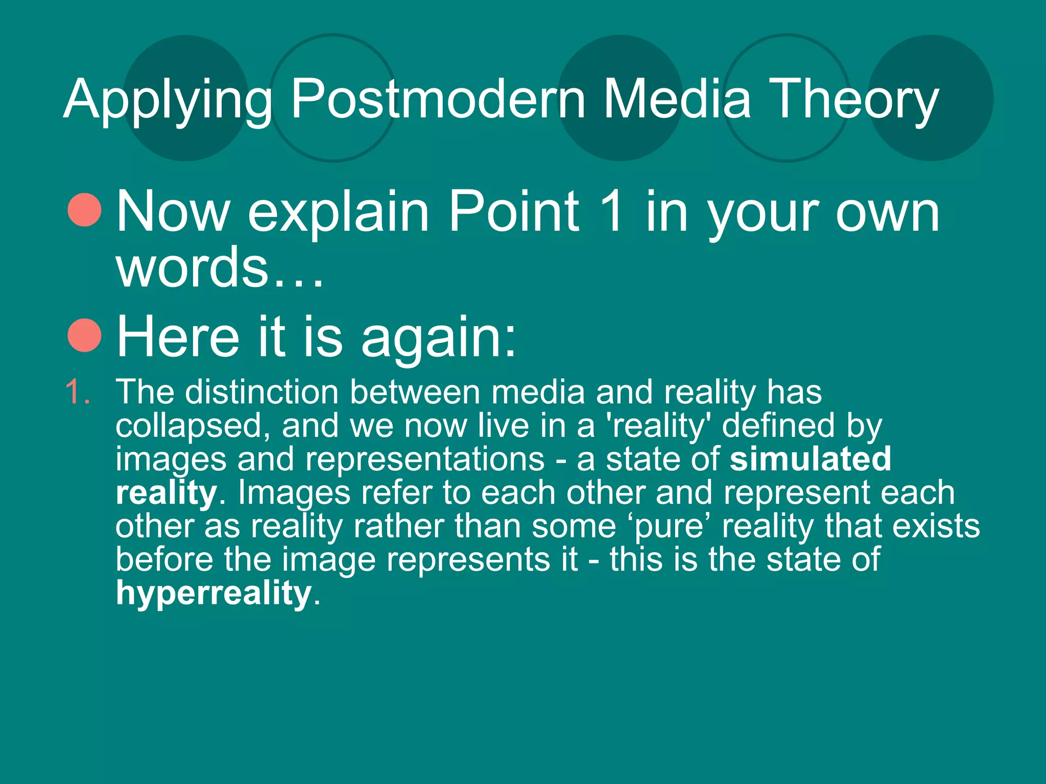 Applying Postmodern Media Theory

 Now explain Point 1 in your own
  words…
 Here it is again:
1. The distinction between media and reality has
   collapsed, and we now live in a 'reality' defined by
   images and representations - a state of simulated
   reality. Images refer to each other and represent each
   other as reality rather than some ‘pure’ reality that exists
   before the image represents it - this is the state of
   hyperreality.
 