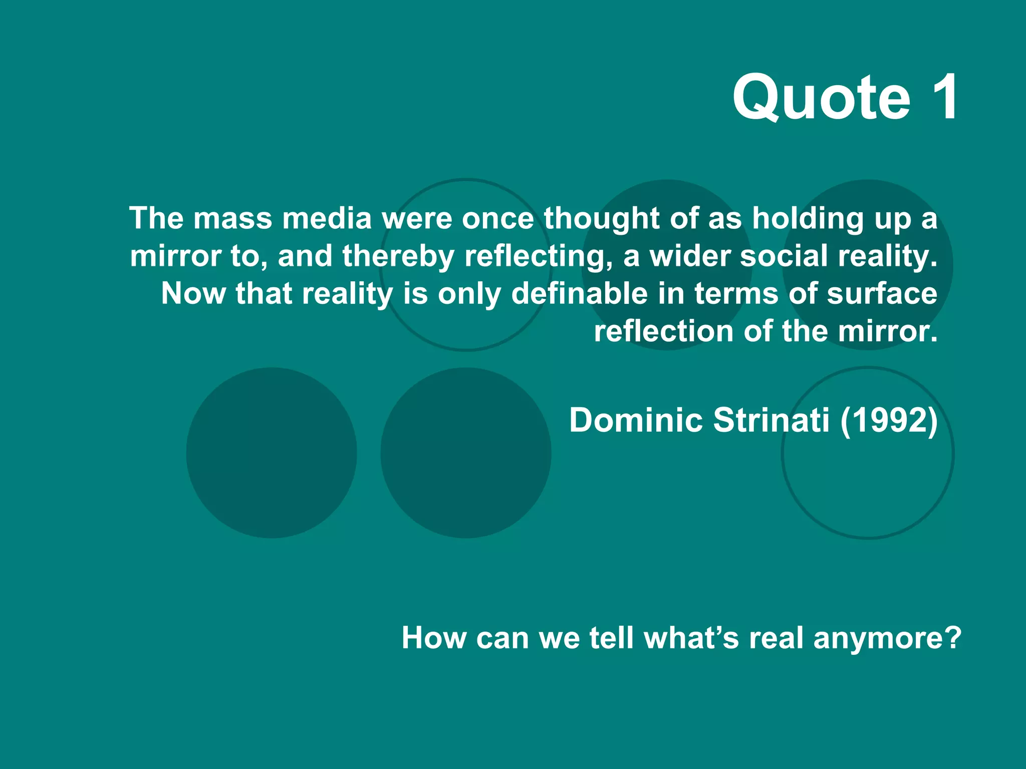 Quote 1
The mass media were once thought of as holding up a
mirror to, and thereby reflecting, a wider social reality.
  Now that reality is only definable in terms of surface
                                reflection of the mirror.

                               Dominic Strinati (1992)




                   How can we tell what’s real anymore?
 