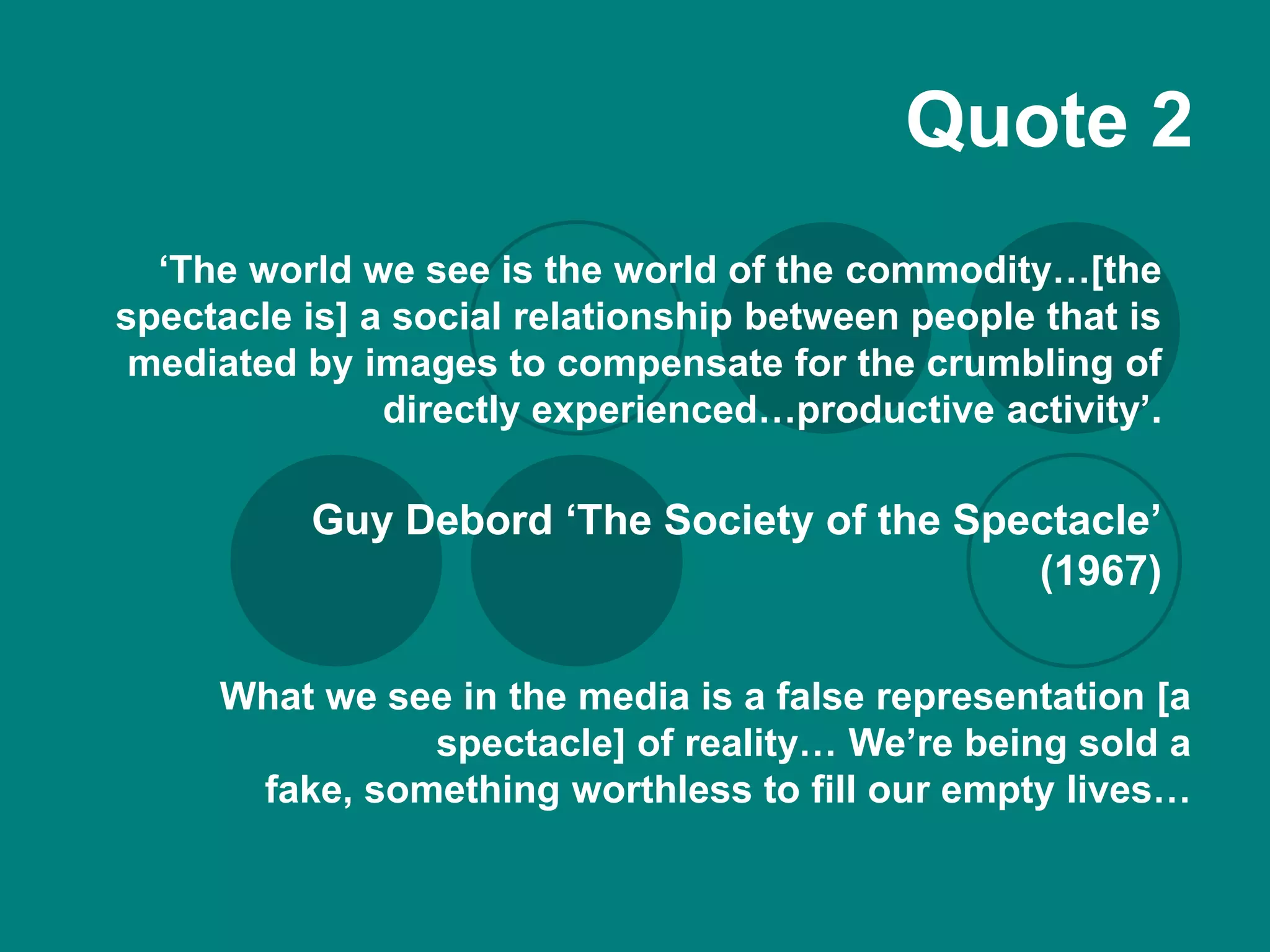 Quote 2
  ‘The world we see is the world of the commodity…[the
spectacle is] a social relationship between people that is
 mediated by images to compensate for the crumbling of
               directly experienced…productive activity’.

          Guy Debord ‘The Society of the Spectacle’
                                            (1967)

     What we see in the media is a false representation [a
               spectacle] of reality… We’re being sold a
      fake, something worthless to fill our empty lives…
 