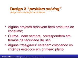 Design   &  “ problem solving”   design como resolução de problema Alguns projetos resolvem bem produtos de consumo;  Outros...nem sempre, correspondem em termos de facilidade de uso.  Alguns “ designers”  estariam colocando os critérios estéticos em primeiro plano. 