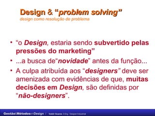 Design   &  “ problem solving”   design como resolução de problema “ o  Design ,  estaria sendo  subvertido pelas pressões do marketing”   ...a busca de“ novidade ” antes da função...  A culpa atribuída aos “ designers ”  deve ser amenizada com evidências de que,  muitas decisões em  Design ,  são definidas por “ não-designers ”. 