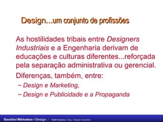Design... um conjunto de profissões As hostilidades tribais entre  Designers Industriais  e a Engenharia derivam de educações e culturas diferentes...reforçada pela separação administrativa ou gerencial. Diferenças, também, entre:  Design e Marketing,  Design e Publicidade e a Propaganda 
