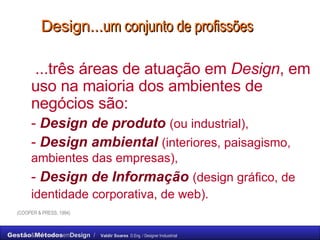 Design... um conjunto de profissões   ...três áreas de atuação em  Design , em uso na maioria dos ambientes de negócios são:  -  Design de produto   (ou industrial),   -  Design ambiental   (interiores, paisagismo, ambientes das empresas),   -  Design de Informação   (design gráfico, de identidade corporativa, de web).   (COOPER & PRESS, 1994) 