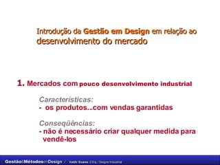 Introdução da  Gestão em Design  em relação ao  desenvolvimento do mercado 1.   Mercados com  pouco desenvolvimento industrial Características: -  os produtos...com vendas garantidas Conseqüências:   - não é necessário criar qualquer medida para    vendê-los 