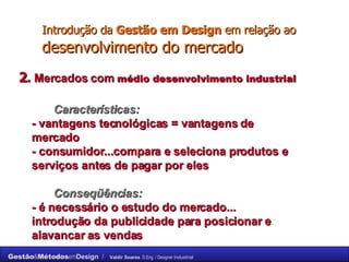 Introdução da  Gestão em Design  em relação ao  desenvolvimento do mercado 2 .  Mercados com  médio desenvolvimento industrial Características: -  vantagens tecnológicas = vantagens de  mercado - consumidor...compara e seleciona produtos e  serviços antes de pagar por eles Conseqüências: - é necessário o estudo do mercado...  introdução da publicidade para posicionar e  alavancar as vendas 
