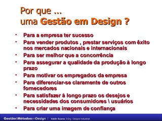 Por que ... uma  Gestão em Design ? Para a empresa ter sucesso Para vender produtos , prestar serviços com êxito nos mercados nacionais e internacionais Para ser melhor que a concorrência Para assegurar a qualidade da produção à longo prazo Para motivar os empregados da empresa Para diferenciar-se claramente de outros fornecedores Para satisfazer à longo prazo os desejos e necessidades dos consumidores \ usuários Para criar uma imagem de confiança 