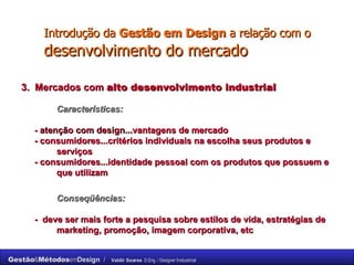 Introdução da  Gestão em Design  a relação com o  desenvolvimento do mercado 3.  Mercados com  alto desenvolvimento industrial Características: -  atenção com design... vantagens de mercado - consumidores...critérios individuais na escolha seus produtos e  serviços - consumidores...identidade pessoal com os produtos que possuem e  que utilizam Conseqüências: -  deve ser mais forte a pesquisa sobre estilos de vida, estratégias de  marketing, promoção, imagem corporativa, etc 