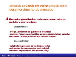 Introdução da  Gestão em Design  a relação com o  desenvolvimento do mercado 4 .  Mercados globalizados , onde se encontram todos os produtos e com variedades Características: -  design ...diferencial de qualidade e identidade - produtos / serviços...adquiridos por suas características especiais - empresas...presença no mercado pela sua imagem Conseqüências: - exigência da pesquisa de tendências, testes - estratégias de comunicação, local e global - aumento da promoção, a redução de preço 