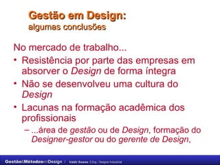 Gestão em Design:  algumas conclusões No mercado de trabalho... Resistência por parte das empresas em absorver o  Design  de forma íntegra Não se desenvolveu uma cultura do  Design Lacunas na formação acadêmica dos profissionais  ...área de  gestão  ou de  Design , formação do  Designer-gestor  ou do  gerente de Design , 