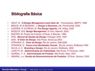 Bibliografia Básica WOLF, B.  O Design Management   como fator de ...  Florianópolis, ABIPTI, 1998 BRUCE, M. & BESSANT, J.  Design in Business . UK, PrenticeHall, 2002. COOPER, R. & PRESS, M.  The Design Agenda . UK, Willey, 2000 MOZOTA, B.B.  Design Management . N.York, Allworth, 2003. BAXTER, M. Projeto de Produto, S.Paulo, E.Blucher, 1998. CPD.  Manual de Gestão do Design . Portugal, CPD, 1997. ADG.  O Valor do Design . São Paulo, Senac-sp,2003 STRUNCK, G.  Viver de Design.  Rio de Janeiro, 2AB,2000 STRUNCK, G.  Como criar Identidades Visuais ... Rio de Janeiro, RioBooks,1998 SILVA, A. C.  Branding e Design . Rio de Janeiro, RioBooks, 2002 LUPETTI, M.  Administração em Publicidade . São Paulo, P-Thomson, 2003 GURGEL, F. A.  Administração do Produto . São Paulo, Atlas, 2001 AMARAL,  et al.   Gestão do Desenvolvimento de Produtos . S.Paulo, Saraiva, 2006 