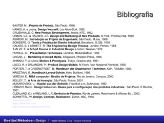 Bibliografia BAXTER M. ;  Projeto de Produto , São Paulo. 1998,  HANKS, K. e outros;  Design Yourself , Los Altos-EUA, 1992. GRUENWALD. G.  New Product Development , Illinois, NTC, 1992. URBAN, G.L. & HAUSER, J.R.  Design and Marketing of New Products , N.York, Prentice Hall, 1980. ASIMOW, M. ;  Introdução ao Projeto de Engenharia , São Paulo, M.Jou, 1968 BONSIEPE, G.  Teoria y Práctica del Diseño Industrial,  Barcelona, G.Gilli, 1978. HALKES, B. e ABINETT, R.  The Engineering Design Process . London, Pitman, 1984. TJALVE, E. A  Schort Course in Industrial Design . London, Newnes,1979. POWELL, D. ;  Presentation Techniques , Londres, Mcdonald&Co, 1990. UNGAR, J. ;  Rendering in mixed Media , Singapure, Phaidon Press, 1985. SHIMIZU, Y. e outros;  Models & Prototypes , Tokyo, Graphic-sha, 1991. LUCCI, R. e ORLANDINI, P.;  Product Design Models , N.Yoork, Van Nostarnd Reinhold, 1990. PORTER, T. e GREENSTREET, B.;  Handbuch der Graphischen Techniken , Koln, R.Muller, 1983. KRISZTIAN, G.;  Handbuch Layout-Schule , Koln, DuMont, 1986. VERZUH, E.;  MBA compacto - Gestão de Projetos , Rio de Janeiro, Campus, 2000. KELLEY, T.;  A Arte da Inovação , São Paulo, Futura, 2001. MUKAROVSKY, J. ;  Kapitel aus der Ästhetik , Frankfurt a.m.,Suhrkamp, 1982 LŐBACH, Bernd.  Design Industrial - Bases para a configuração dos produtos industriais .  São Paulo, E.Blucher, 2001. CLEALAND, D.I. e IRELAND, L.R.; Gerência de Projetos , Rio de Janeiro, Reichmann & Affonso Ed., 2002. SCHMITTEL, W.  Design, Concept, Realisation . Zurich, ABC, 1975. www.ideo.com www.affinnova.com http://www.jnd.org/dn.pubs.html   