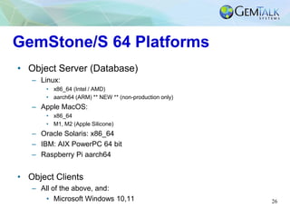 26
GemStone/S 64 Platforms
• Object Server (Database)
– Linux:
• x86_64 (Intel / AMD)
• aarch64 (ARM) ** NEW ** (non-production only)
– Apple MacOS:
• x86_64
• M1, M2 (Apple Silicone)
– Oracle Solaris: x86_64
– IBM: AIX PowerPC 64 bit
– Raspberry Pi aarch64
• Object Clients
– All of the above, and:
• Microsoft Windows 10,11
 