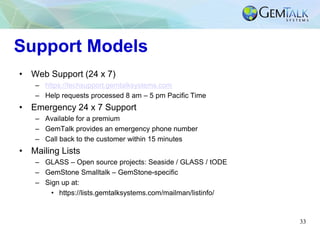 33
Support Models
• Web Support (24 x 7)
– https://techsupport.gemtalksystems.com
– Help requests processed 8 am – 5 pm Pacific Time
• Emergency 24 x 7 Support
– Available for a premium
– GemTalk provides an emergency phone number
– Call back to the customer within 15 minutes
• Mailing Lists
– GLASS – Open source projects: Seaside / GLASS / tODE
– GemStone Smalltalk – GemStone-specific
– Sign up at:
• https://lists.gemtalksystems.com/mailman/listinfo/
 