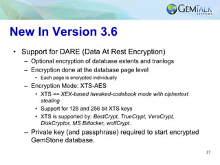 37
New In Version 3.6
• Support for DARE (Data At Rest Encryption)
– Optional encryption of database extents and tranlogs
– Encryption done at the database page level
• Each page is encrypted individually
– Encryption Mode: XTS-AES
• XTS == XEX-based tweaked-codebook mode with ciphertext
stealing
• Support for 128 and 256 bit XTS keys
• XTS is supported by: BestCrypt, TrueCrypt, VeraCrypt,
DiskCryptor, MS Bitlocker, wolfCrypt.
– Private key (and passphrase) required to start encrypted
GemStone database.
 