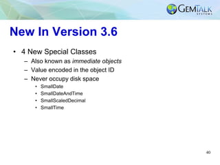 40
New In Version 3.6
• 4 New Special Classes
– Also known as immediate objects
– Value encoded in the object ID
– Never occupy disk space
• SmallDate
• SmallDateAndTime
• SmallScaledDecimal
• SmallTime
 