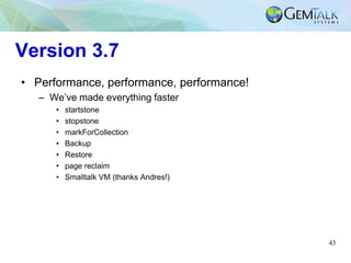 43
Version 3.7
• Performance, performance, performance!
– We’ve made everything faster
• startstone
• stopstone
• markForCollection
• Backup
• Restore
• page reclaim
• Smalltalk VM (thanks Andres!)
 