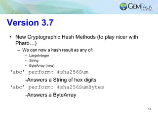 51
Version 3.7
• New Cryptographic Hash Methods (to play nicer with
Pharo…)
– We can now a hash result as any of:
• LargeInteger
• String
• ByteArray (new)
‘abc’ perform: #sha256Sum
-Answers a String of hex digits
‘abc’ perform: #sha256SumBytes
-Answers a ByteArray
 