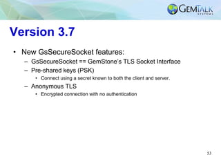 53
Version 3.7
• New GsSecureSocket features:
– GsSecureSocket == GemStone’s TLS Socket Interface
– Pre-shared keys (PSK)
• Connect using a secret known to both the client and server.
– Anonymous TLS
• Encrypted connection with no authentication
 