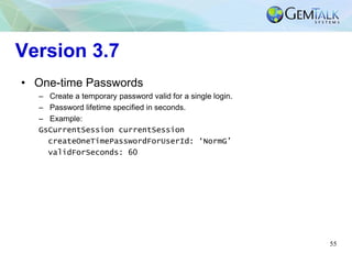 55
Version 3.7
• One-time Passwords
– Create a temporary password valid for a single login.
– Password lifetime specified in seconds.
– Example:
GsCurrentSession currentSession
createOneTimePasswordForUserId: ‘NormG’
validForSeconds: 60
 