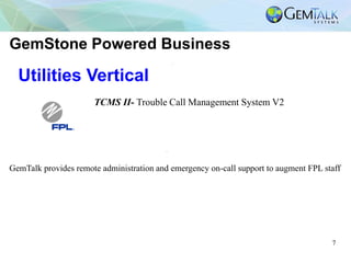 7
Utilities Vertical
TCMS II- Trouble Call Management System V2
GemStone Powered Business
GemTalk provides remote administration and emergency on-call support to augment FPL staff
 