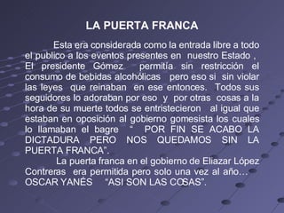 LA PUERTA FRANCA Esta era considerada como la entrada libre a todo el publico a los eventos presentes en  nuestro Estado ,  El presidente Gómez  permitía sin restricción el consumo de bebidas alcohólicas  pero eso si  sin violar las leyes  que reinaban  en ese entonces.  Todos sus seguidores lo adoraban por eso  y  por otras  cosas a la hora de su muerte todos se entristecieron  al igual que estaban en oposición al gobierno gomesista los cuales lo llamaban el bagre  “  POR FIN SE ACABO LA DICTADURA PERO NOS QUEDAMOS SIN LA PUERTA FRANCA”.    La puerta franca en el gobierno de Eliazar López Contreras  era permitida pero solo una vez al año…  OSCAR YANÉS  “ASI SON LAS COSAS”. 