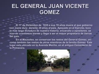   EL GENERAL JUAN VICENTE GOMEZ El 17 de Diciembre de  1935 a sus 78 años muere el que gobierno con mano dura  durante 35 años al país. Apoyado en el Ejercito, tuvo la mas larga dictadura de nuestra historia, encarcelo a opositores, se hizo de cuantiosos bienes y llego a ser el mayor propietario de tierras del país. En el Mausoleo  se conservan los restos del General Gómez, así como también los restos de otros miembros de la familia Gómez. Este  lugar esta ubicado en la Avenida Mariño, en el antiguo Cementerio de la Primavera. 
