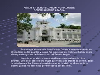 Se dice que el anima de Juan Vicente Gómez a estado visitando los alrededores de los pasillos y lo que fue la piscina  del Hotel Jardín hoy en día el tanque de agua de  la Gobernación del Estado Aragua. No solo se ha visto el anima de Gómez sino también de otros difuntos. Este es el caso de una mujer que vestía una prenda de dormir,  color de cabello amarillo  Cuentan los relatos que se ha visto en el marea de la piscina ya que fue asesinada por su esposo por ser infiel.  ANIMAS EN EL HOTEL JARDIN  ACTUALMENTE GOBERNACION DE ARAGUA 