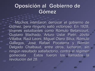 Oposición al  Gobierno de Gómez Muchos intentaron derrocar el gobierno de Gómez, pero ninguno salió victorioso. En 1928, jóvenes estudiantes como Rómulo Betancourt, Gustavo Machado, Arturo Uslar Pietri, Jóvito Villalba, Raúl Leoni, Miguel Otero Silva, Rómulo Gallegos, José Rafael Pocaterra y Román Delgado Chalbaud, entre otros, lucharon, sin ningún resultado satisfactorio, contra el régimen gomecista . Estos fueron los llamados la revolución del 28. 