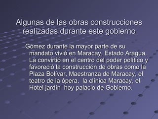 Algunas de las obras construcciones realizadas durante este gobierno Gómez durante la mayor parte de su mandato vivió en Maracay, Estado Aragua, La convirtió en el centro del poder político y favoreció la construcción de obras como la Plaza Bolívar, Maestranza de Maracay, el teatro de la ópera,  la clínica Maracay, el Hotel jardín  hoy palacio de Gobierno. 