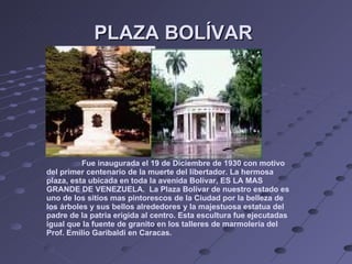 PLAZA BOLÍVAR  Fue inaugurada el 19 de Diciembre de 1930 con motivo del primer centenario de la muerte del libertador. La hermosa plaza, esta ubicada en toda la avenida Bolívar, ES LA MAS GRANDE DE VENEZUELA.  La Plaza Bolívar de nuestro estado es uno de los sitios mas pintorescos de la Ciudad por la belleza de los árboles y sus bellos alrededores y la majestuosa estatua del padre de la patria erigida al centro. Esta escultura fue ejecutadas igual que la fuente de granito en los talleres de marmolería del Prof. Emilio Garibaldi en Caracas. 