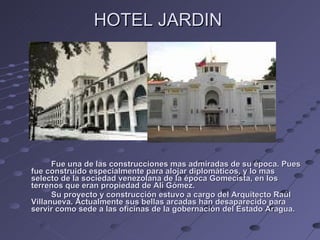HOTEL JARDIN  Fue una de las construcciones mas admiradas de su época. Pues fue construido especialmente para alojar diplomáticos, y lo mas selecto de la sociedad venezolana de la época Gomecista, en los terrenos que eran propiedad de Alí Gómez. Su proyecto y construcción estuvo a cargo del Arquitecto Raúl Villanueva. Actualmente sus bellas arcadas han desaparecido para servir como sede a las oficinas de la gobernación del Estado Aragua. 
