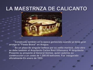 LA MAESTRNZA DE CALICANTO Construida también en la época gomecista cuando ya tenia gran arraigo la “Fiesta Brava” en Aragua. Es un plaza de singular belleza por su estilo morisco. Esta obra se debe también al Arquitecto Carlos Raúl Villanueva. El Arquitecto Presento su proyecto al General Gómez, quien autorizó su construcción a un costo de 1.200.00 bolívares. Fue inaugurada oficialmente En enero de 1933. 