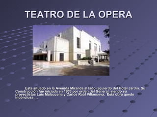 TEATRO DE LA OPERA Esta situado en la Avenida Miranda al lado izquierdo del Hotel Jardín. Su Construcción fue iniciada en 1933 por orden del General, siendo su proyectistas Luís Malaucena y Carlos Raúl Villanueva.  Esta obra quedo inconclusa … 