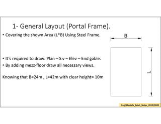 1- General Layout (Portal Frame).
• Covering the shown Area (L*B) Using Steel Frame.
• It’s required to draw: Plan – S.v – Elev – End gable.
• By adding mezz-floor draw all necessary views.
Knowing that B=24m , L=42m with clear height= 10m
Eng/Mostafa_Saleh_Notes_2019/2020
 