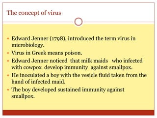 The concept of virus



 Edward Jenner (1798), introduced the term virus in
    microbiology.
   Virus in Greek means poison.
   Edward Jenner noticed that milk maids who infected
    with cowpox develop immunity against smallpox.
   He inoculated a boy with the vesicle fluid taken from the
    hand of infected maid.
   The boy developed sustained immunity against
    smallpox.
 