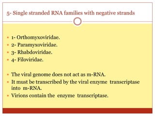5- Single stranded RNA families with negative strands



 1- Orthomyxoviridae.
 2- Paramyxoviridae.
 3- Rhabdoviridae.
 4- Filoviridae.


 The viral genome does not act as m-RNA.
 It must be transcribed by the viral enzyme transcriptase
  into m-RNA.
 Virions contain the enzyme transcriptase.
 