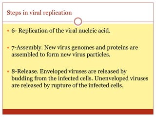 Steps in viral replication

 6- Replication of the viral nucleic acid.


 7-Assembly. New virus genomes and proteins are
 assembled to form new virus particles.

 8-Release. Enveloped viruses are released by
 budding from the infected cells. Unenveloped viruses
 are released by rupture of the infected cells.
 