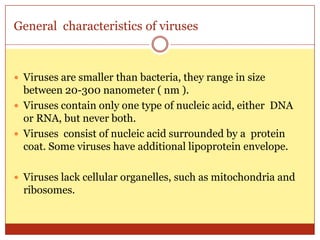 General characteristics of viruses



 Viruses are smaller than bacteria, they range in size
  between 20-300 nanometer ( nm ).
 Viruses contain only one type of nucleic acid, either DNA
  or RNA, but never both.
 Viruses consist of nucleic acid surrounded by a protein
  coat. Some viruses have additional lipoprotein envelope.

 Viruses lack cellular organelles, such as mitochondria and
  ribosomes.
 
