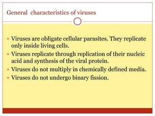 General characteristics of viruses



 Viruses are obligate cellular parasites. They replicate
  only inside living cells.
 Viruses replicate through replication of their nucleic
  acid and synthesis of the viral protein.
 Viruses do not multiply in chemically defined media.
 Viruses do not undergo binary fission.
 