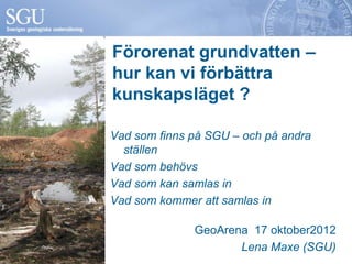 Förorenat grundvatten –
hur kan vi förbättra
kunskapsläget ?

Vad som finns på SGU – och på andra
  ställen
Vad som behövs
Vad som kan samlas in
Vad som kommer att samlas in

              GeoArena 17 oktober2012
                     Lena Maxe (SGU)
 