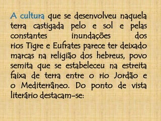 A cultura que se desenvolveu naquela 
terra castigada pelo e sol e pelas 
constantes inundações dos 
rios Tigre e Eufrates parece ter deixado 
marcas na religião dos hebreus, povo 
semita que se estabeleceu na estreita 
faixa de terra entre o rio Jordão e 
o Mediterrâneo. Do ponto de vista 
literário destacam-se: 
 