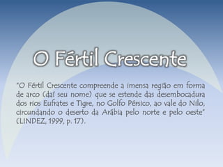 “O Fértil Crescente compreende a imensa região em forma 
de arco (daí seu nome) que se estende das desembocadura 
dos rios Eufrates e Tigre, no Golfo Pérsico, ao vale do Nilo, 
circundando o deserto da Arábia pelo norte e pelo oeste” 
(LINDEZ, 1999, p. 17). 
 