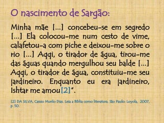O nascimento de Sargão: 
Minha mãe [...] concebeu-se em segredo 
[...] Ela colocou-me num cesto de vime, 
calafetou-a com piche e deixou-me sobre o 
rio [...] Aqqi, o tirador de água, tirou-me 
das águas quando mergulhou seu balde [...] 
Aqqi, o tirador de água, constituiu-me seu 
jardineiro. Enquanto eu era jardineiro, 
Ishtar me amou[2]”. 
[2] DA SILVA, Cassio Murilo Dias. Leia a Bíblia como literatura. São Paulo: Loyola, 2007, 
p. 50. 
 