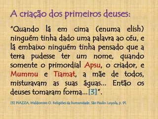 A criação dos primeiros deuses: 
“Quando lá em cima (enuma elish) 
ninguém tinha dado uma palavra ao céu, e 
lá embaixo ninguém tinha pensado que a 
terra pudesse ter um nome, quando 
somente o primordial Apsu, o criador, e 
Mummu e Tiamat, a mãe de todos, 
misturavam as suas águas... Então os 
deuses tomaram forma...[3]”. 
[3] PIAZZA,Waldomiro O. Religiões da humanidade. São Paulo: Loyola, p. 91. 
 