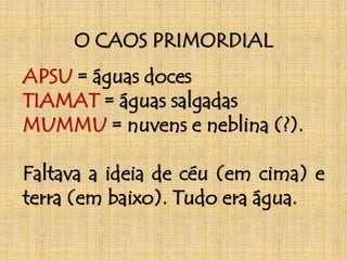 O CAOS PRIMORDIAL 
APSU = águas doces 
TIAMAT = águas salgadas 
MUMMU = nuvens e neblina (?). 
Faltava a ideia de céu (em cima) e 
terra (em baixo). Tudo era água. 
 