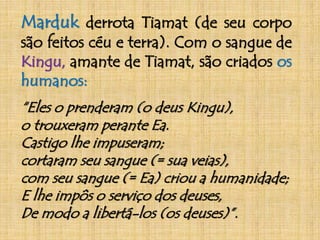Marduk derrota Tiamat (de seu corpo 
são feitos céu e terra). Com o sangue de 
Kingu, amante de Tiamat, são criados os 
humanos: 
“Eles o prenderam (o deus Kingu), 
o trouxeram perante Ea. 
Castigo lhe impuseram; 
cortaram seu sangue (= sua veias), 
com seu sangue (= Ea) criou a humanidade; 
E lhe impôs o serviço dos deuses, 
De modo a libertá-los (os deuses)”. 
 