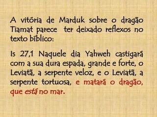A vitória de Marduk sobre o dragão 
Tiamat parece ter deixado reflexos no 
texto bíblico: 
Is 27,1 Naquele dia Yahweh castigará 
com a sua dura espada, grande e forte, o 
Leviatã, a serpente veloz, e o Leviatã, a 
serpente tortuosa, e matará o dragão, 
que está no mar. 
 