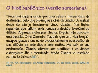 O Noé babilônico (versão sumeriana): 
“Uma divindade anuncia que quer salvar a humanidade da 
destruição, pelo que prossegue a obra da criação. A realeza 
desce do céu e fundam-se cinco cidades. Nas linhas 
seguintes que faltam seria narrada a decisão favorável ao 
dilúvio. Algumas divindades [Inana, Enquis] não aprovam 
essa decisão. O rei Ziusudra (“aquele que tem vida longa), 
escapou graças a um navio propositalmente construído, de 
um dilúvio de sete dias e sete noites. Ao sair de sua 
embarcação, Zisudra oferece um sacrifício, e os deuses 
outorgaram-lhe a eternidade, tendo Zisudra se instalado 
na ilha de Dilmún[4]”. 
[4] VV. AA. Personagens do Antigo Testamento, V.1. São Paulo: Loyola, 2002, pp. 
44,45. 
 